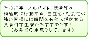 学校行事・アルバイト・就活等々積極的に行動する、自立心・社会性の強い皆様には時間を有効に活かせる食事付学生寮がおすすめです！