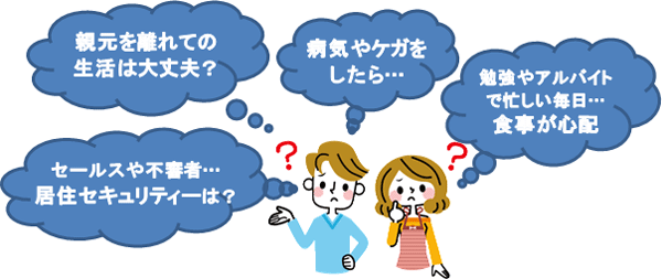 親元を離れての生活は大丈夫？病気やケガをしたら…勉強やアルバイトで忙しい毎日… 食事が心配セールスや不審者…居住セキュリティーは？